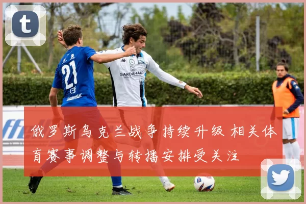 俄罗斯乌克兰战争持续升级 相关体育赛事调整与转播安排受关注