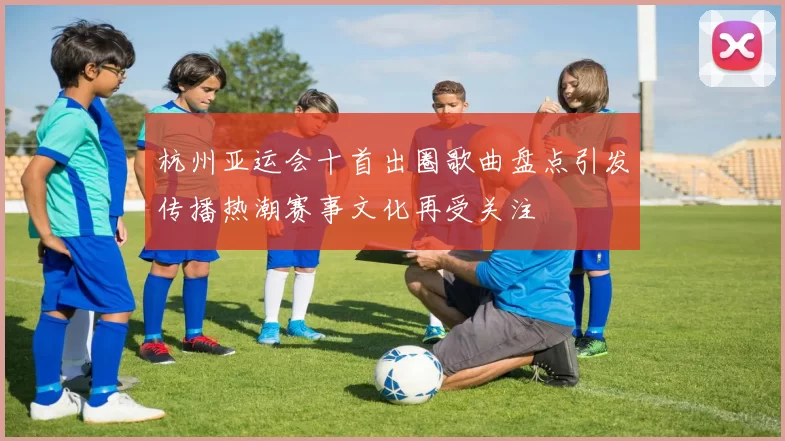 杭州亚运会十首出圈歌曲盘点引发传播热潮赛事文化再受关注