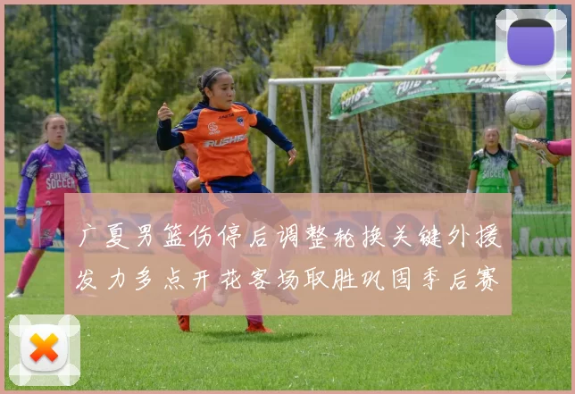 广夏男篮伤停后调整轮换关键外援发力多点开花客场取胜巩固季后赛席位