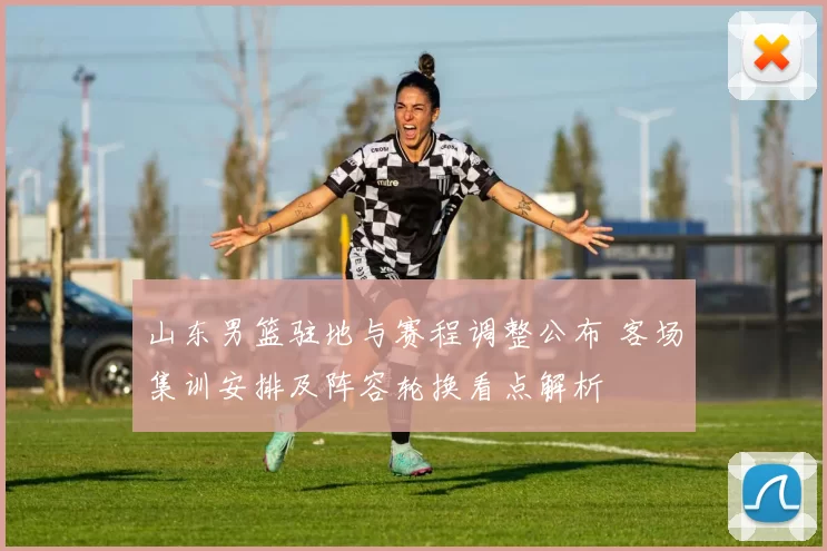 山东男篮驻地与赛程调整公布 客场集训安排及阵容轮换看点解析