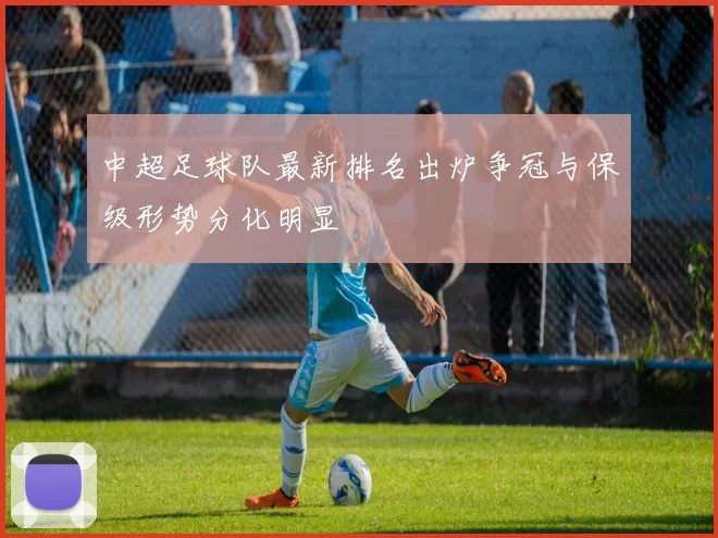 中超足球队最新排名出炉争冠与保级形势分化明显