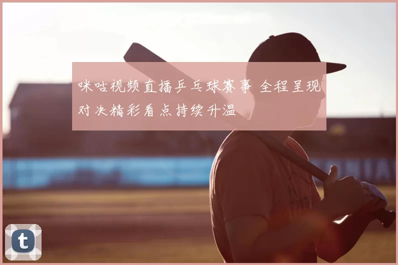 咪咕视频直播乒乓球赛事 全程呈现对决精彩看点持续升温