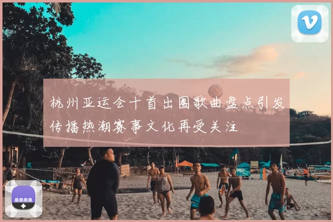 杭州亚运会十首出圈歌曲盘点引发传播热潮赛事文化再受关注