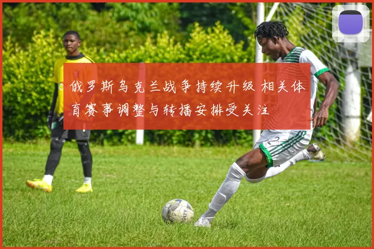 俄罗斯乌克兰战争持续升级 相关体育赛事调整与转播安排受关注