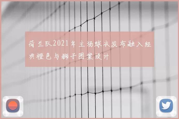 荷兰队2021年主场球衣发布融入经典橙色与狮子图案设计