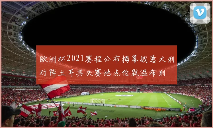 欧洲杯2021赛程公布揭幕战意大利对阵土耳其决赛地点伦敦温布利