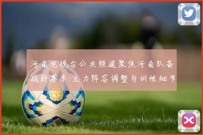 河南电视台公共频道聚焦河南队备战新赛季 主力阵容调整与训练细节成看点