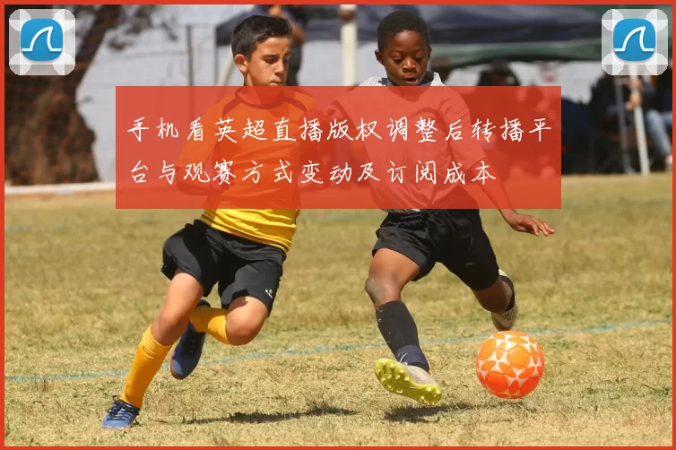 手机看英超直播版权调整后转播平台与观赛方式变动及订阅成本