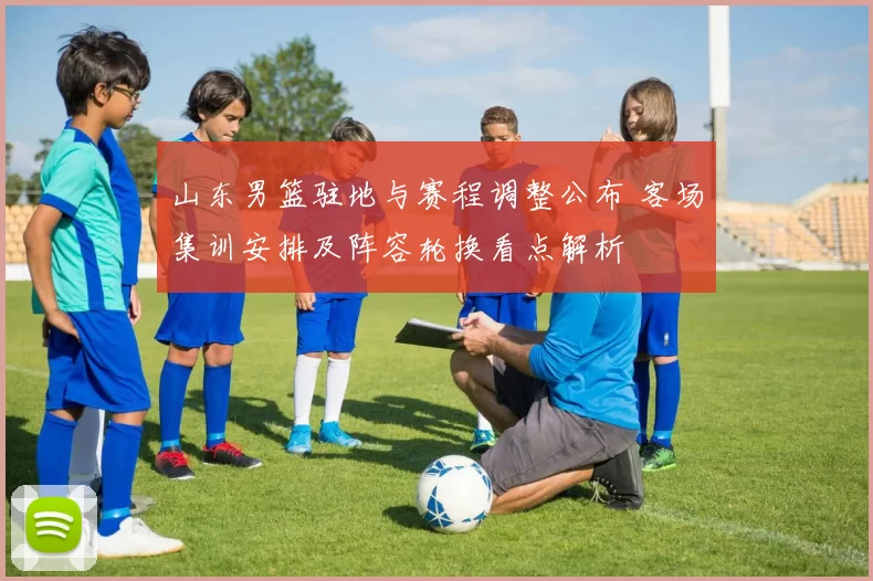 山东男篮驻地与赛程调整公布 客场集训安排及阵容轮换看点解析