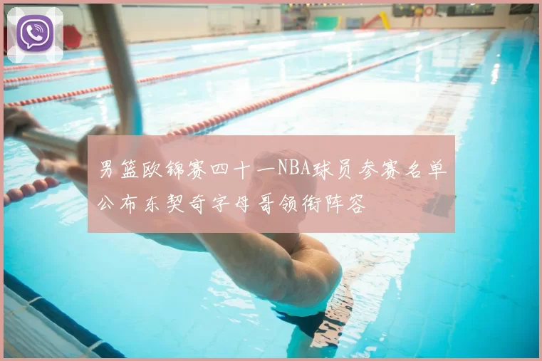 男篮欧锦赛四十一NBA球员参赛名单公布东契奇字母哥领衔阵容