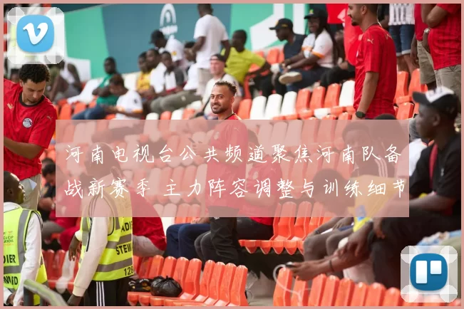 河南电视台公共频道聚焦河南队备战新赛季 主力阵容调整与训练细节成看点