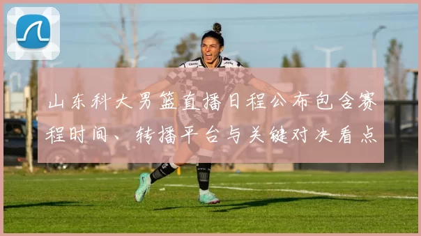 山东科大男篮直播日程公布包含赛程时间、转播平台与关键对决看点提示