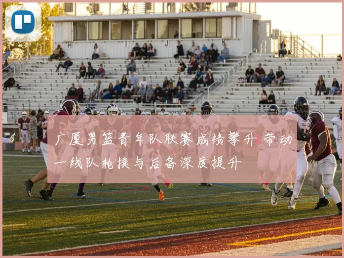 广厦男篮青年队联赛成绩攀升 带动一线队轮换与后备深度提升