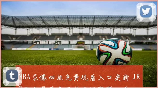 NBA录像回放免费观看入口更新 JRS平台覆盖多场焦点战赛事回看