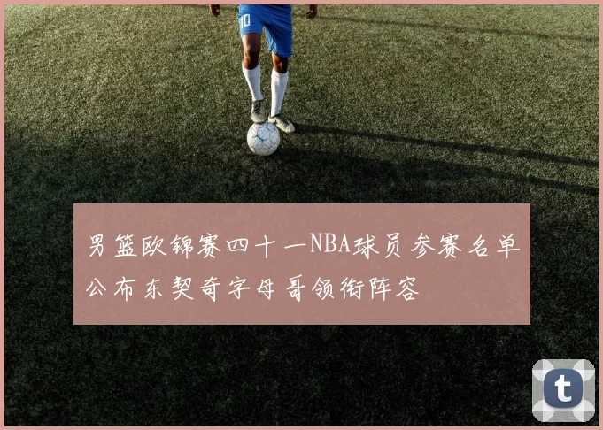 男篮欧锦赛四十一NBA球员参赛名单公布东契奇字母哥领衔阵容