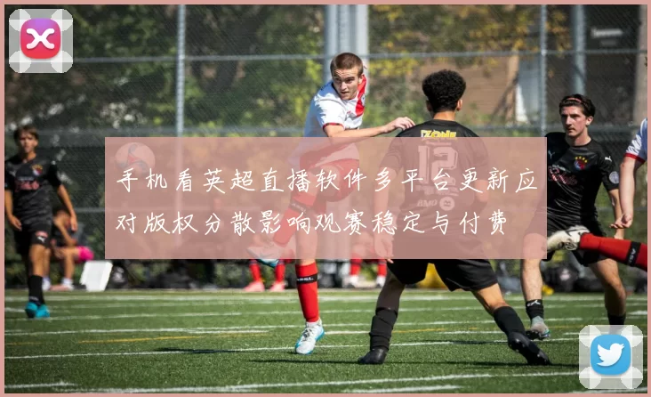 手机看英超直播软件多平台更新应对版权分散影响观赛稳定与付费