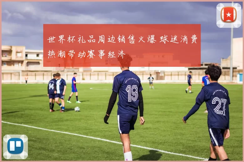 世界杯礼品周边销售火爆 球迷消费热潮带动赛事经济